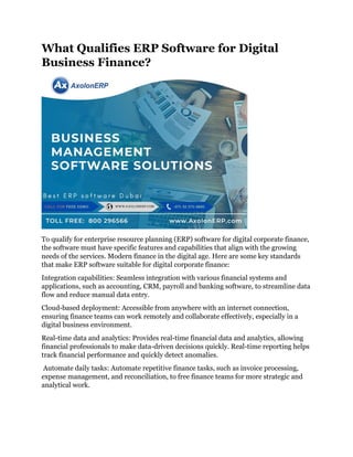 What Qualifies ERP Software for Digital
Business Finance?
To qualify for enterprise resource planning (ERP) software for digital corporate finance,
the software must have specific features and capabilities that align with the growing
needs of the services. Modern finance in the digital age. Here are some key standards
that make ERP software suitable for digital corporate finance:
Integration capabilities: Seamless integration with various financial systems and
applications, such as accounting, CRM, payroll and banking software, to streamline data
flow and reduce manual data entry.
Cloud-based deployment: Accessible from anywhere with an internet connection,
ensuring finance teams can work remotely and collaborate effectively, especially in a
digital business environment.
Real-time data and analytics: Provides real-time financial data and analytics, allowing
financial professionals to make data-driven decisions quickly. Real-time reporting helps
track financial performance and quickly detect anomalies.
Automate daily tasks: Automate repetitive finance tasks, such as invoice processing,
expense management, and reconciliation, to free finance teams for more strategic and
analytical work.
 
