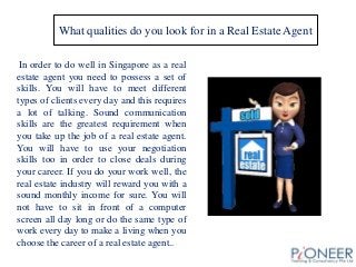 What qualities do you look for in a Real Estate Agent
In order to do well in Singapore as a real
estate agent you need to possess a set of
skills. You will have to meet different
types of clients every day and this requires
a lot of talking. Sound communication
skills are the greatest requirement when
you take up the job of a real estate agent.
You will have to use your negotiation
skills too in order to close deals during
your career. If you do your work well, the
real estate industry will reward you with a
sound monthly income for sure. You will
not have to sit in front of a computer
screen all day long or do the same type of
work every day to make a living when you
choose the career of a real estate agent..
.
 