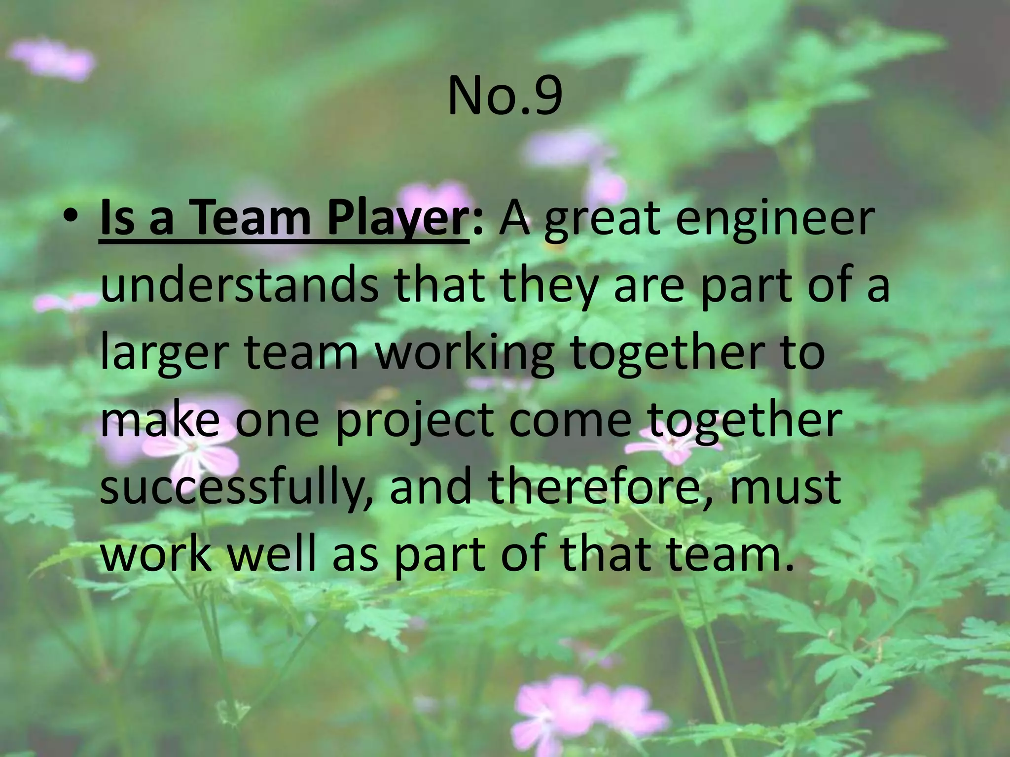 No.9
• Is a Team Player: A great engineer
  understands that they are part of a
  larger team working together to
  make one project come together
  successfully, and therefore, must
  work well as part of that team.
 