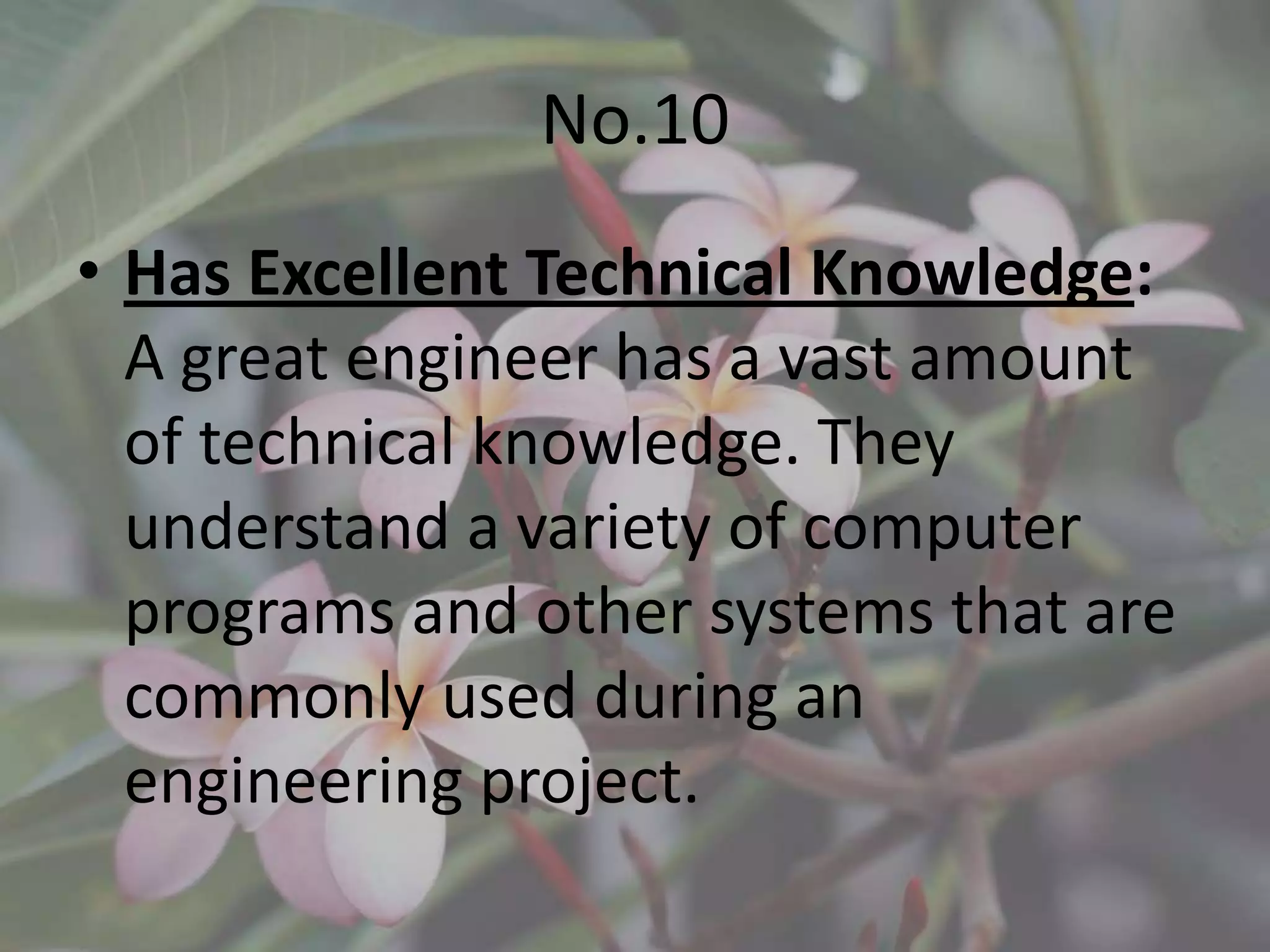 No.10
• Has Excellent Technical Knowledge:
  A great engineer has a vast amount
  of technical knowledge. They
  understand a variety of computer
  programs and other systems that are
  commonly used during an
  engineering project.
 