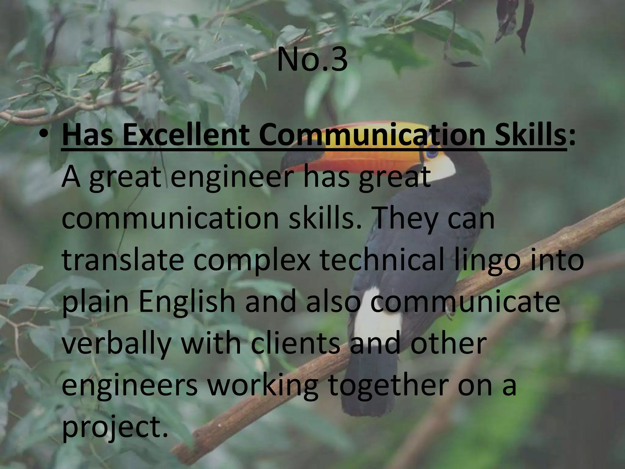 No.3
• Has Excellent Communication Skills:
  A great engineer has great
  communication skills. They can
  translate complex technical lingo into
  plain English and also communicate
  verbally with clients and other
  engineers working together on a
  project.
 