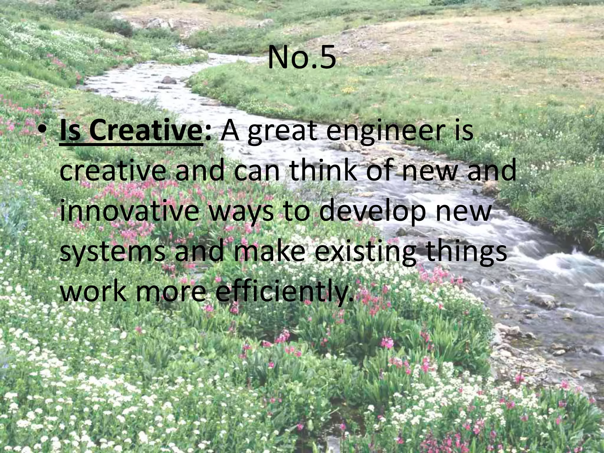 No.5
• Is Creative: A great engineer is
  creative and can think of new and
  innovative ways to develop new
  systems and make existing things
  work more efficiently.
 