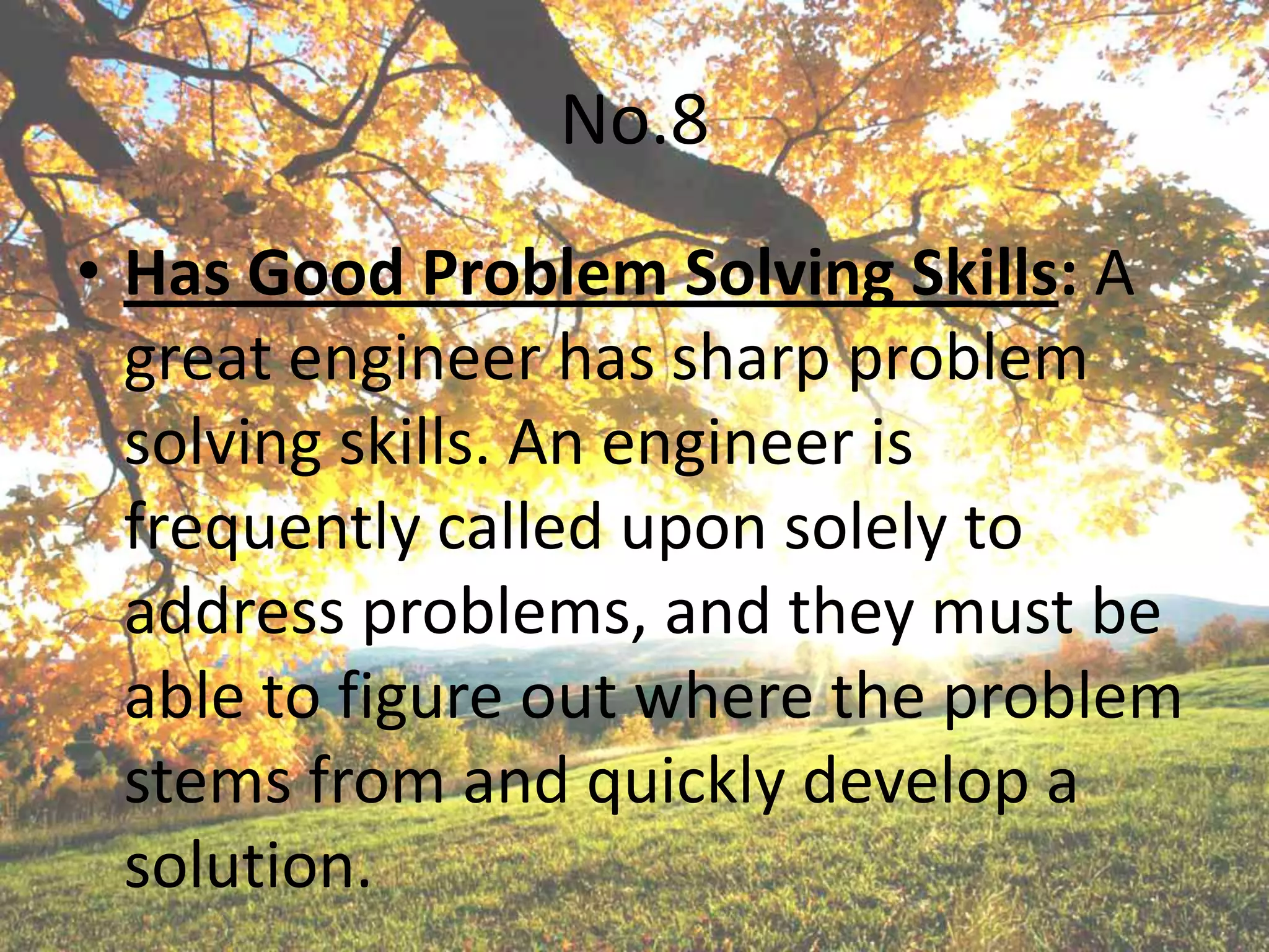 No.8
• Has Good Problem Solving Skills: A
  great engineer has sharp problem
  solving skills. An engineer is
  frequently called upon solely to
  address problems, and they must be
  able to figure out where the problem
  stems from and quickly develop a
  solution.
 