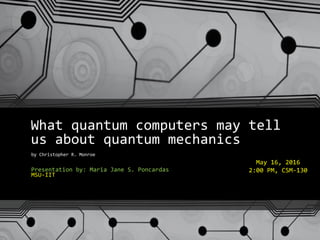 What quantum computers may tell
us about quantum mechanics
by Christopher R. Monroe
Presentation by: Maria Jane S. Poncardas
MSU-IIT
May 16, 2016
2:00 PM, CSM-130
 
