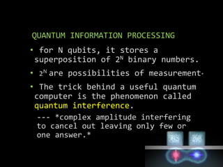 QUANTUM INFORMATION PROCESSING
• for N qubits, it stores a
superposition of 2N binary numbers.
• 2N are possibilities of measurement*
• The trick behind a useful quantum
computer is the phenomenon called
quantum interference.
--- *complex amplitude interfering
to cancel out leaving only few or
one answer.*
 