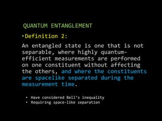 QUANTUM ENTANGLEMENT
• Definition 2:
An entangled state is one that is not
separable, where highly quantum-
efficient measurements are performed
on one constituent without affecting
the others, and where the constituents
are spacelike separated during the
measurement time.
• Have considered Bell’s inequality
• Requiring space-like separation
 
