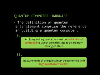 QUANTUM COMPUTER HARDWARE
• The definition of quantum
entanglement comprise the reference
in building a quantum computer.
i.
ii.
Arbitrary unitary operators must be available and
controlled to launch an initial state to an arbitrary
entangled state
Measurements of the qubits must be performed with
high quantum efficiency.
 
