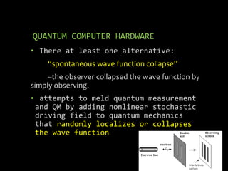 QUANTUM COMPUTER HARDWARE
• There at least one alternative:
“spontaneous wave function collapse”
--the observer collapsed the wave function by
simply observing.
• attempts to meld quantum measurement
and QM by adding nonlinear stochastic
driving field to quantum mechanics
that randomly localizes or collapses
the wave function
 