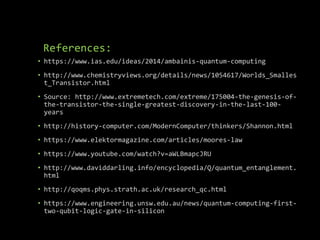 References:
• https://www.ias.edu/ideas/2014/ambainis-quantum-computing
• http://www.chemistryviews.org/details/news/1054617/Worlds_Smalles
t_Transistor.html
• Source: http://www.extremetech.com/extreme/175004-the-genesis-of-
the-transistor-the-single-greatest-discovery-in-the-last-100-
years
• http://history-computer.com/ModernComputer/thinkers/Shannon.html
• https://www.elektormagazine.com/articles/moores-law
• https://www.youtube.com/watch?v=aWLBmapcJRU
• http://www.daviddarling.info/encyclopedia/Q/quantum_entanglement.
html
• http://qoqms.phys.strath.ac.uk/research_qc.html
• https://www.engineering.unsw.edu.au/news/quantum-computing-first-
two-qubit-logic-gate-in-silicon
 