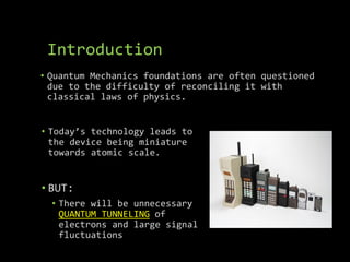 Introduction
• Quantum Mechanics foundations are often questioned
due to the difficulty of reconciling it with
classical laws of physics.
• Today’s technology leads to
the device being miniature
towards atomic scale.
• BUT:
• There will be unnecessary
QUANTUM TUNNELING of
electrons and large signal
fluctuations
 