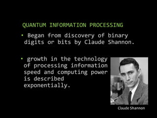 QUANTUM INFORMATION PROCESSING
• Began from discovery of binary
digits or bits by Claude Shannon.
Claude Shannon
• growth in the technology
of processing information
speed and computing power
is described
exponentially.
 
