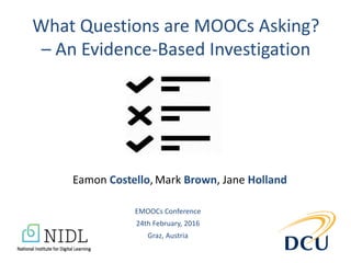 What Questions are MOOCs Asking?
– An Evidence-Based Investigation
Eamon Costello, Mark Brown, Jane Holland
EMOOCs Conference
24th February, 2016
Graz, Austria
 