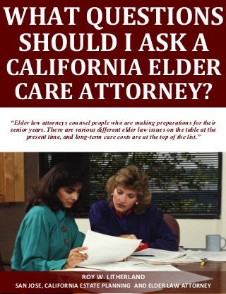 WHAT QUESTIONS
SHOULD I ASK A
CALIFORNIA ELDER
CARE ATTORNEY?
“Elder law attorneys counsel people who are making preparations for their
senior years. There are various different elder law issues on the table at the
present time, and long-term care costs are at the top of the list.”
ROY W. LITHERLAND
SAN JOSE, CALIFORNIA ESTATE PLANNING AND ELDER LAW ATTORNEY
 