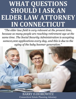 What Questions Should I Ask an Elder Law Attorney in Connecticut? www.preserveyourestate.net
1
WHAT QUESTIONS
SHOULD I ASK AN
ELDER LAW ATTORNEY
IN CONNECTICUT
“The elder law field is very relevant at the present time,
because so many people are reaching retirement age at the
same time. The Social Security Administration is accepting
some10,000 applications every day, and this is due to the
aging of the baby boomer generation.”
BARRY D.HOROWITZ
Connecticut Estate Planning Attorney
 