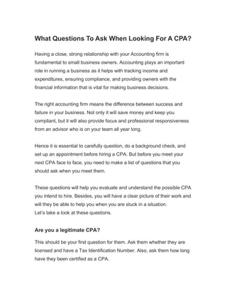 What Questions To Ask When Looking For A CPA?
Having a close, strong relationship with your Accounting firm is
fundamental to small business owners. Accounting plays an important
role in running a business as it helps with tracking income and
expenditures, ensuring compliance, and providing owners with the
financial information that is vital for making business decisions.
The right accounting firm means the difference between success and
failure in your business. Not only it will save money and keep you
compliant, but it will also provide focus and professional responsiveness
from an advisor who is on your team all year long.
Hence it is essential to carefully question, do a background check, and
set up an appointment before hiring a CPA. But before you meet your
next CPA face to face, you need to make a list of questions that you
should ask when you meet them.
These questions will help you evaluate and understand the possible CPA
you intend to hire. Besides, you will have a clear picture of their work and
will they be able to help you when you are stuck in a situation.
Let’s take a look at these questions.
Are you a legitimate CPA?
This should be your first question for them. Ask them whether they are
licensed and have a Tax Identification Number. Also, ask them how long
have they been certified as a CPA.
 