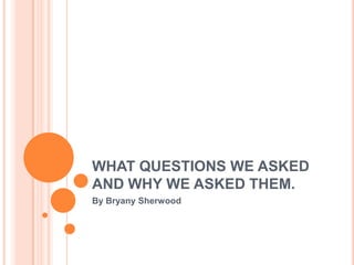 WHAT QUESTIONS WE ASKED
AND WHY WE ASKED THEM.
By Bryany Sherwood

 