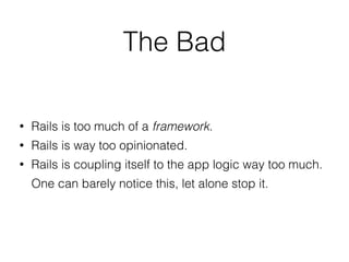 • Rails is too much of a framework.
• Rails is way too opinionated.
• Rails is coupling itself to the app logic way too much.
One can barely notice this, let alone stop it.
The Bad
 