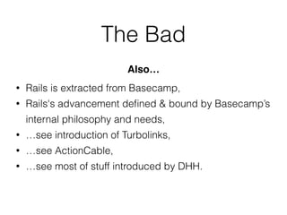 The Bad
• Rails is extracted from Basecamp,
• Rails's advancement deﬁned & bound by Basecamp’s
internal philosophy and needs,
• …see introduction of Turbolinks,
• …see ActionCable,
• …see most of stuff introduced by DHH.
Also…
 