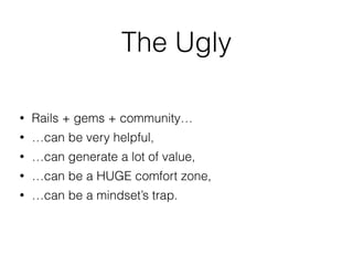 The Ugly
• Rails + gems + community…
• …can be very helpful,
• …can generate a lot of value,
• …can be a HUGE comfort zone,
• …can be a mindset’s trap.
 