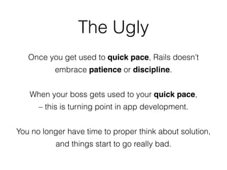The Ugly
Once you get used to quick pace, Rails doesn’t
embrace patience or discipline.
When your boss gets used to your quick pace,
– this is turning point in app development.
You no longer have time to proper think about solution,
and things start to go really bad.
 