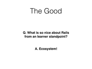 The Good
Q. What is so nice about Rails
from an learner standpoint?
A. Ecosystem!
 