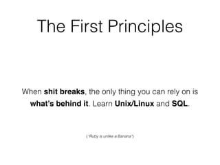 The First Principles
When shit breaks, the only thing you can rely on is
what’s behind it. Learn Unix/Linux and SQL.
(“Ruby is unlike a Banana”)
 