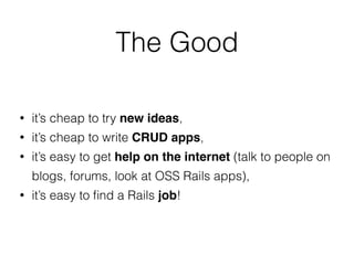 • it’s cheap to try new ideas,
• it’s cheap to write CRUD apps,
• it’s easy to get help on the internet (talk to people on
blogs, forums, look at OSS Rails apps),
• it’s easy to ﬁnd a Rails job!
The Good
 