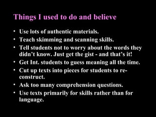 Things I used to do and believe
• Use lots of authentic materials.
• Teach skimming and scanning skills.
• Tell students not to worry about the words they
didn’t know. Just get the gist - and that’s it!
• Get Int. students to guess meaning all the time.
• Cut up texts into pieces for students to re-
construct.
• Ask too many comprehension questions.
• Use texts primarily for skills rather than for
language.
 