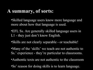 •Skilled language users know more language and
more about how that language is used.
•EFL Ss. Are generally skilled language users in
L1 - they just don’t know English.
•Skills are not clearly separable - or teachable!
•Many of the ‘skills’ we teach are not authentic to
Ss.’ experience - they’re particular to classrooms.
•Authentic texts are not authentic to the classroom
•Ss’ reason for doing skills is to learn language.
A summary, of sorts:
 