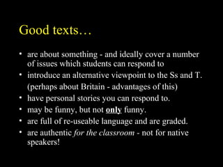 Good texts…
• are about something - and ideally cover a number
of issues which students can respond to
• introduce an alternative viewpoint to the Ss and T.
(perhaps about Britain - advantages of this)
• have personal stories you can respond to.
• may be funny, but not only funny.
• are full of re-useable language and are graded.
• are authentic for the classroom - not for native
speakers!
 