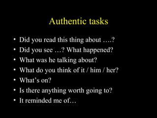Authentic tasks
• Did you read this thing about ….?
• Did you see …? What happened?
• What was he talking about?
• What do you think of it / him / her?
• What’s on?
• Is there anything worth going to?
• It reminded me of…
 