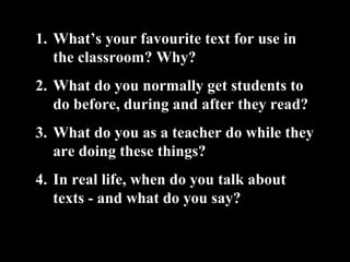 1. What’s your favourite text for use in
the classroom? Why?
2. What do you normally get students to
do before, during and after they read?
3. What do you as a teacher do while they
are doing these things?
4. In real life, when do you talk about
texts - and what do you say?
 