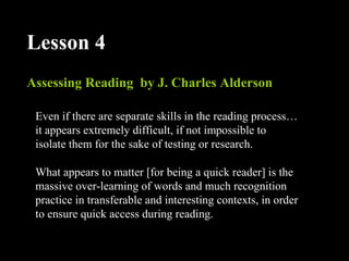 Assessing Reading by J. Charles Alderson
Lesson 4
Even if there are separate skills in the reading process…
it appears extremely difficult, if not impossible to
isolate them for the sake of testing or research.
What appears to matter [for being a quick reader] is the
massive over-learning of words and much recognition
practice in transferable and interesting contexts, in order
to ensure quick access during reading.
 