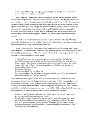in this world, and knowing, or having every reason to believe, that it would be murdered so
      soon as it was known that she was gone.xix

          Hale’s book was a huge success in the late nineteenth century, perhaps in part because the
public was becoming interested in romantic versions of colonial history. Trans-Allegheny Pioneers has
been embraced by many as the authentic source for Mary Draper Ingles’ story. Only a few historians in
the twentieth century have remained skeptical about Hale’s narrative, preferring to depend on John
Ingles as the most reliable source. The great majority of storytellers, however, have found the baby
episode hard to resist, and they have incorporated many of Floyd’s contributions, including her
description of Col. Patton’s heroic struggle with the Shawnee braves. Many historians assert the
reliability of their information by citing both John Hale and Letitia Floyd as evidence of thorough
research.

         For thirty years in Radford, Virginia, audiences have seen the Drapers Meadow Massacre
reenacted in the outdoor drama The Long Way Home, by Earl Hobson Smith, assuming, but not knowing
for certain that the story being told is historically accurate.

         In 1981, James Alexander Thom published the story in the form of a historical novel entitled
Follow the River. This is a book that is hard to put down, and it has become required reading in the West
Virginia eighth grade curriculum. In Thom’s novel, Mary demonstrates her courage and spirit early in
the story, as the Indians make their violent attack:

      In that awful silence the warrior, pirouetting triumphantly and holding the baby high
      overhead, its smashing skull dribbling blood on him, turned to find another white woman,
      this one big with child, standing on a doorstep five feet from him with a cocked rifle aimed
      straight at his eyes. He froze. His mouth dropped open. Baby blood was spotting the
      ochre and blue paint on his face.
      Mary pulled the trigger.
      The hammer clicked. The gun did not fire.
      She remembered then that Will always left the barrel loaded, but the firing pan uncharged,
      when he hung up his gun. “No,” she groaned.xx

Follow the River, even though it does not claim to be historically accurate, creates an incredibly
convincing narrative, replete with dialogue and many new characters. Thom makes good use of his
familiarity with and respect for the Shawnee culture. Few people can read Thom’s book without
becoming convinced that Mary had a baby. In this closing scene, after William and Mary have been
reunited, the novel offers an explanation why Mary never told her children about their little sister. Soon
after Mary returns to Virginia, she and William are talking over what has happened:

      And then he said: “Now, Mary, y’know there’s one big matter y’ve not told me yet. Let’s
      get it over with, while there’s just us two t’hear it.”
      She leveled her gaze at him and set her jaw and squinted against the wind and the winter
      sun behind him, or Against whatever would be in his eyes when she told him. “She was
      born on th’ ground three days after th’ massacre,” Mary said. She saw his eyes moisten
      and saw his lips forming the silent word she. “I toted and sucked ‘er three months. Then…”
      Her gaze fell and her brow knitted.
 