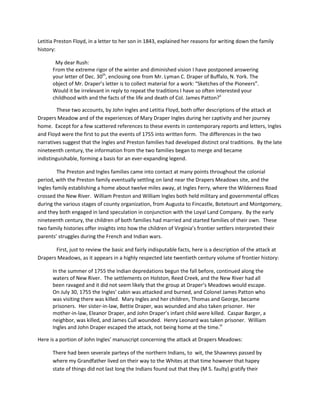 Letitia Preston Floyd, in a letter to her son in 1843, explained her reasons for writing down the family
history:

       My dear Rush:
      From the extreme rigor of the winter and diminished vision I have postponed answering
      your letter of Dec. 30th, enclosing one from Mr. Lyman C. Draper of Buffalo, N. York. The
      object of Mr. Draper’s letter is to collect material for a work: “Sketches of the Pioneers”.
      Would it be irrelevant in reply to repeat the traditions I have so often interested your
      childhood with and the facts of the life and death of Col. James Patton?ii

         These two accounts, by John Ingles and Letitia Floyd, both offer descriptions of the attack at
Drapers Meadow and of the experiences of Mary Draper Ingles during her captivity and her journey
home. Except for a few scattered references to these events in contemporary reports and letters, Ingles
and Floyd were the first to put the events of 1755 into written form. The differences in the two
narratives suggest that the Ingles and Preston families had developed distinct oral traditions. By the late
nineteenth century, the information from the two families began to merge and became
indistinguishable, forming a basis for an ever-expanding legend.

         The Preston and Ingles families came into contact at many points throughout the colonial
period, with the Preston family eventually settling on land near the Drapers Meadows site, and the
Ingles family establishing a home about twelve miles away, at Ingles Ferry, where the Wilderness Road
crossed the New River. William Preston and William Ingles both held military and governmental offices
during the various stages of county organization, from Augusta to Fincastle, Botetourt and Montgomery,
and they both engaged in land speculation in conjunction with the Loyal Land Company. By the early
nineteenth century, the children of both families had married and started families of their own. These
two family histories offer insights into how the children of Virginia’s frontier settlers interpreted their
parents’ struggles during the French and Indian wars.

       First, just to review the basic and fairly indisputable facts, here is a description of the attack at
Drapers Meadows, as it appears in a highly respected late twentieth century volume of frontier history:

      In the summer of 1755 the Indian depredations begun the fall before, continued along the
      waters of New River. The settlements on Holston, Reed Creek, and the New River had all
      been ravaged and it did not seem likely that the group at Draper’s Meadows would escape.
      On July 30, 1755 the Ingles’ cabin was attacked and burned, and Colonel James Patton who
      was visiting there was killed. Mary Ingles and her children, Thomas and George, became
      prisoners. Her sister-in-law, Bettie Draper, was wounded and also taken prisoner. Her
      mother-in-law, Eleanor Draper, and John Draper’s infant child were killed. Caspar Barger, a
      neighbor, was killed, and James Cull wounded. Henry Leonard was taken prisoner. William
      Ingles and John Draper escaped the attack, not being home at the time.iii

Here is a portion of John Ingles’ manuscript concerning the attack at Drapers Meadows:

      There had been severale parteys of the northern Indians, to wit, the Shawneys passed by
      where my Grandfather lived on their way to the Whites at that time however that hapey
      state of things did not last long the Indians found out that they (M S. faulty) gratify their
 