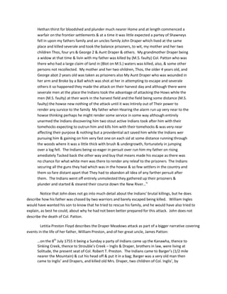 Hethan thirst for bloodshed and plunder much nearer Home and at length commenced a
      warfair on the frontier settlements & at a time it was little expected a partey of Shawneys
      fell in upon my fathers family and an uncles family John Draper which lived at the same
      place and killed severale and took the balance prisoners, to wit, my mother and her two
      children Thos, four yrs & George 2 & Aunt Draper & others. My grandmother Draper being
      a widow at that time & livin with my father was killed by (M.S. faulty) Col. Patton who was
      there who had a large claim of land in (Blot on M.S.) waters was killed, also, & some other
      persons not recollected. My mother and her two shildren, Thos, the older 4 years old, and
      George abot 2 years old was taken as prisoners also My Aunt Draper who was wounded in
      her arm and Broke by a Ball which was shot at her in attempting to escape and severale
      others it so happened they made the attack on their harvest day and although there were
      severale men at the place the Indians took the advantage of attacking the Hows while the
      men (M.S. faulty) at their work in the harvest field and the field being some distance (M.S.
      faulty) the howse new nothing of the attack until it was Intirely out of Their power to
      render any survice to the family My father when Hearing the alarm run up very near to the
      howse thinking perhaps he might render some service in some way although entirely
      unarmed the Indians discovering him two stout active Indians took after him with their
      tomehocks expecting to outrun him and kills him with their tomehocks & was very near
      affecting their purpose & nothing but a providential act saved him while the Indians wer
      pursuing him & gaining on him very fast one on each sid at some distance running through
      the woods where it was a little thick with brush & undergrowth, fortunately in jumping
      over a log fell. The Indians being so eager in persuit over run him my father on rising
      amediately Tacked back the other way and buy that means made his escape as there was
      no chance for what white men was there to render any releaf to the prisoners The Indians
      securing all the guns they had which was in the howse & so few settlers in the country and
      them so fare distant apart that They had to abandon all Idea of any farther persuit after
      them. The Indians went off entirely unmolested they gathered up their prisoners &
      plunder and started & steared their cource down the New River…iv

        Notice that John does not go into much detail about the Indians’ brutal killings, but he does
describe how his father was chased by two warriors and barely escaped being killed. William Ingles
would have wanted his son to know that he tried to rescue his family, and he would have also tried to
explain, as best he could, about why he had not been better prepared for this attack. John does not
describe the death of Col. Patton.

        Letitia Preston Floyd describes the Draper Meadows attack as part of a bigger narrative covering
events in the life of her father, William Preston, and of her great uncle, James Patton:

      …on the 8th July 1755 it being a Sunday a party of Indians came up the Kanawha, thence to
      Sinking Creek, thence to Strouble’s Creek – Inglis & Draper, brothers in law, were living at
      Solitude, the present seat of Col. Robert T. Preston. The Indians came to Barger’s (1/2 mile
      nearer the Mountain) & cut his head off & put it in a bag; Barger was a very old man then
      came to Inglis’ and Drapers, and killed old Mrs. Draper, two children of Col. Inglis’, by
 