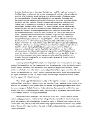 knocking their brains out on the ends of the Cabin logs – took Mrs. Inglis and her sister-in-
      law Mrs. Draper Jr., who was trying to make her escape with her infant in her arms, but she
      was shot at by the Indians, who broke her arms by which means the infant was dropped –
      the Indians picked the infant up, & knocked its brains out agains the Cabin logs – Col.
      Patton that morning having dressed himself in his uniform, and getting his nephew William
      Preston to sew up in the fob of his small clothes thirty British guineas, told him to go to
      Sinking Creek to get Lybrook to help take off the harvest; which was then ready to cut;
      Preston went very early – After breakfast, Col. Patton sat down to write, the Indian war
      whoop was heard and five or six of them surrounded the cabin to set in on fore – The Ciol.
      Always kept his sword on his writing table – he rushed to the door with it in hand and
      encountered the Indians – Patton was almost gigantic in size – he cut two of the Indians
      down – in the mean while another warrior had leveled his gun and fired and killed the
      brave old pioneer – After Patton fell the Indians ran out in the thicket and made their
      escape before any pursuers could be brought together – Lybrook & Preston came through
      the mountains by an unfrequented route, having arrived at Smithfield they found Col.
      Patton, Mrsl. Draper (the mother of Mrs. Inglis) & the (three) children, (and) buried (them);
      The whole settlement was destroyed. The Indians on their return stopped at Lybrook’s, and
      told Mrs. Lybrook that they had killed two men, one woman and three children, and
      requested her to look in the bag that they had brought with them, and she would see an
      old acquaintance, she did so, and immediately recognized the head of Philip Barger who
      was a very old man – Mrs. Inglis, her oldest son a lad of ten years of age, & Mrs. Draper her
      sister-in-law, were taken to the Indian towns on the other side of the Ohio River, they
      travelled down the Kenawha of as it is sometimes called New river, & through the North
      eastern part of Kentucky.v

        According to Letitia Floyd, Thomas Ingles was ten years old when he was captured. John Ingles
says that Thomas was four, and that his younger brother George was two. Letitia describes the violent
manner in which the Indians killed the Drapers’ infant, by dashing it against the cabin wall, a detail
omitted by John Ingles. Two other children (supposedly children of Capt. Ingles) were killed in the same
fashion. She also describes Col. Patton’s uniform, his writing desk, and his sword, yet these details do
not appear in the Ingles account. Col. Patton’s heroic attempt to fight off several warriors is another
item that appears only in Floyd’s account.

        These details suggest that Letitia’s knowledge of this important event can be traced (almost
exclusively) back to her father. William Preston was present at Drapers Meadows on the morning of the
massacre and would have known how his uncle was dressed, although he might not have been sure of
the names and ages of the Ingles’ children. He did not witness the massacre nor could he have seen
William Ingles being chased by two Indian braves. Later that day, he probably did see the dead bodies,
so he could have described how they had been killed.

        Preston died in 1783, when Letita was only a child of four years. Susanna Preston, Letitia’s
mother, probably carried on a tradition of story-telling within the Preston family after her husband’s
death, but she was not a first-hand witness to any of the events. If William Preston thought that three
children were killed, who could they have been? George Ingles was carried into captivity along with his
brother Thomas. John Ingles mentioned the death of the Draper baby, but he did not describe any other
children being killed.
 