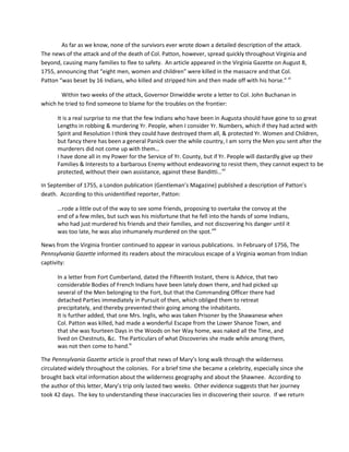 As far as we know, none of the survivors ever wrote down a detailed description of the attack.
The news of the attack and of the death of Col. Patton, however, spread quickly throughout Virginia and
beyond, causing many families to flee to safety. An article appeared in the Virginia Gazette on August 8,
1755, announcing that “eight men, women and children” were killed in the massacre and that Col.
Patton “was beset by 16 Indians, who killed and stripped him and then made off with his horse.” vi

       Within two weeks of the attack, Governor Dinwiddie wrote a letter to Col. John Buchanan in
which he tried to find someone to blame for the troubles on the frontier:

      It is a real surprise to me that the few Indians who have been in Augusta should have gone to so great
      Lengths in robbing & murdering Yr. People, when I consider Yr. Numbers, which if they had acted with
      Spirit and Resolution I think they could have destroyed them all, & protected Yr. Women and Children,
      but fancy there has been a general Panick over the while country, I am sorry the Men you sent after the
      murderers did not come up with them…
      I have done all in my Power for the Service of Yr. County, but if Yr. People will dastardly give up their
      Families & Interests to a barbarous Enemy without endeavoring to resist them, they cannot expect to be
      protected, without their own assistance, against these Banditti…vii

In September of 1755, a London publication (Gentleman’s Magazine) published a description of Patton’s
death. According to this unidentified reporter, Patton:

      …rode a little out of the way to see some friends, proposing to overtake the convoy at the
      end of a few miles, but such was his misfortune that he fell into the hands of some Indians,
      who had just murdered his friends and their families, and not discovering his danger until it
      was too late, he was also inhumanely murdered on the spot.viii

News from the Virginia frontier continued to appear in various publications. In February of 1756, The
Pennsylvania Gazette informed its readers about the miraculous escape of a Virginia woman from Indian
captivity:

      In a letter from Fort Cumberland, dated the Fifteenth Instant, there is Advice, that two
      considerable Bodies of French Indians have been lately down there, and had picked up
      several of the Men belonging to the Fort, but that the Commanding Officer there had
      detached Parties immediately in Pursuit of then, which obliged them to retreat
      precipitately, and thereby prevented their going among the inhabitants.
      It is further added, that one Mrs. Inglis, who was taken Prisoner by the Shawanese when
      Col. Patton was killed, had made a wonderful Escape from the Lower Shanoe Town, and
      that she was fourteen Days in the Woods on her Way home, was naked all the Time, and
      lived on Chestnuts, &c. The Particulars of what Discoveries she made while among them,
      was not then come to hand.ix

The Pennsylvania Gazette article is proof that news of Mary’s long walk through the wilderness
circulated widely throughout the colonies. For a brief time she became a celebrity, especially since she
brought back vital information about the wilderness geography and about the Shawnee. According to
the author of this letter, Mary’s trip only lasted two weeks. Other evidence suggests that her journey
took 42 days. The key to understanding these inaccuracies lies in discovering their source. If we return
 
