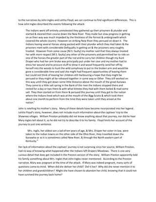 to the narratives by John Ingles and Letitia Floyd, we can continue to find significant differences. This is
how John Ingles described the events following the attack:

      The Indians went off entirely unmolested they gathered up their prisoners & plunder and
      started & steared their course down the New River They made but slow progress in getting
      on as their way was much Impeded by the thickness of the forrest & undergrowth which
      covered the whole country However on striking New River they persued on down it. The
      Indians having several Horses along packed with their plunder which they Had taken & the
      prisoners mett with considerable Defiqualty in getting on & the prisoners very roughly
      treated. However from some cause [M.S. faulty] my mother said that they always treated
      her with more respect [M.S. faulty] any other of the prisoners and permitted her to ride on
      one of the horses the greater part of the rod and to carry her children though my Aunt
      Draper who had her arm broke was principally put under her cear and my mother had to
      dress her wound and to procure stuff to drew it and wood frequently send her off by
      herself into the woods to hunt the wild comphisey to put to the broken arm and would be
      gone a considerable time and said she might had frequent opportunities of leaving them
      but could not think of leaving her children still Harbouring a hope that they might be
      persued or they might all be released together in some way or Other They still worked on
      this way untill they got down some little Distance above the mouth of the great Kanawa.
      They came to a little salt spring in the Bank of the river the Indians stopped there and
      rested for a day or two there & with what kitteles they Had with them boiled & mad some
      salt They then started on from there & persued this journey until they got to the nation
      where the Indians lived which was at the mouth of the Bigg Scioto & which took them
      about one month to perform from the time they were taken until they arived at the
      nation.x

John is retelling his mother’s story. Many of these details have become incorporated into her legend.
Letitia Floyd’s story, however, does not include much information about the captives’ trip to the
Shawnee villages. William Preston probably did not know anything about that journey, nor did he hear
Mary Ingles tell about it, so he did not try to describe it to his family. Floyd limits her account of the
journey to just one sentence:

        Mrs. Inglis, her oldest son a lad of ten years of age, & Mrs. Draper her sister-in-law, were
      taken to the Indian towns on the other side of the Ohio River, they travelled down the
      Kanawha or as it is sometimes called New River, & through the North eastern part of
      Kentucky.xi

Her lack of information about the captives’ journey is not surprising since her source, William Preston,
had no way of knowing what happened after the Indians left Drapers Meadows. There is one very
curious detail that does get included in the Preston version of the story. William Preston apparently told
his family something about Mrs. Ingles that John Ingles never mentioned. According to the Preston
narrative, Mary was pregnant at the time of the attack. If Mary was indeed pregnant, many sorts of
questions come to mind. When did she deliver her child? Did it live? Why did she never mention it to
her children and grandchildren? Might she have chosen to abandon her child, knowing that it could not
have survived the journey back home?
 