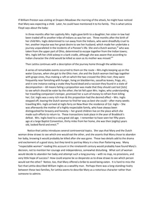 If William Preston was visiting at Drapers Meadows the morning of the attack, he might have noticed
that Mary was expecting a child. Later, he could have mentioned it to his family. This is what Leticia
Floyd says about the baby:

      In three months after her captivity Mrs. Inglis gave birth to a daughter; her sister-in-law had
      been traded off to another tribe of Indians as was her son. Three months after the birth of
      her child Mrs. Inglis determined to run away from the Indians, who were dreadfully cruel to
      her; another impulse was her great desire to see her husband, which made her undertake a
      journey unparalleled in the incidents of a Pioneer’s life. She and a Dutch woman,xii who was
      taken from the upper part of Ohio, determined to escape together from the Indian towns;
      Mrs. Inglis left her child asleep in a bark cradle, although she was aware that according to
      Indian character the child would be killed as soon as its mother was missed.xiii

      Then Letitia continues with a description of the journey home through the wilderness:

      A series of remarkable events occurred to them on the route – Mrs.Inglis keeping up on the
      water Courses, when she got to the Ohio river, she and the Dutch woman tied logs together
      with grape vines, thus making a raft on which the two crossed the Ohio river; they were
      frequently near famishing with hunger, living on blackberries, sassafras leaves, frogs, etc.,
      and in one instance eating a snake they found dead and a raccoon they found in a state of
      decomposition – All means failing a proposition was made that they should cast lost [lots]
      to see which should be eater by the other; the lot fell upon Mrs. Ingles; who understanding
      her travelling companion’s temper, promised her a sum of money to refrain from killing
      her; Col. Inglis was a very rich man & this proposition had the desired effect – Mrs. Inglis
      stepped off, leaving the Dutch woman to find her way as best she could – after many weeks
      travelling Mrs. Inglis arrived at Inglis ferry on New River the residence of Col. Inglis – She
      was afterwards the mother of a highly respectable family, who have always been
      distinguished for bravery and honesty – her grand children live on the place which she
      made such efforts to return to. These transactions took place in the year of Braddock’s
      defeat. Mrs. Inglis lived to a very great old age; I remember to have seen her fifty years
      ago at a large Baptist Convention, thirty miles from her home, she was then (eighty) years
      old, looked florid and erect.xiv

          Notice that Letitia introduces several controversial topics. She says that Mary and the Dutch
woman drew straws to see which one would eat the other, and she asserts that Mary chose to abandon
her baby, knowing it would probably be killed after she was gone. These two details add to the drama
and excitement of a good story, but they tend to portray Mary in a less than flattering way. Many
“respectable women” reading this account in the nineteenth century would probably have found Mary’s
decision, not to mention her courage and independence, somewhat disturbing. What sort of woman
would decide to abandon her baby and attempt such a long journey – with no map, no provisions, and
very little hope of success? How could anyone be so desperate as to draw straws to see which person
would eat the other? Notice, too, that Mary offered a bribe to avoid being eaten. It is hard to miss the
fact that Letitia described William Ingles as a wealthy man. Perhaps there was a long-standing rivalry
between these two families, for Letitia seems to describe Mary as a notorious character rather than
someone to admire.
 