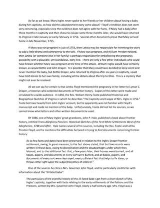 As far as we know, Mary Ingles never spoke to her friends or her children about having a baby
during her captivity, so how did this abandonment story come about? Floyd’s rendition does not seem
very convincing, especially since the evidence does not agree with her facts. If Mary had a baby after
three months in captivity and then chose to escape some three months later, she would have returned
to Virginia in late January or early February in 1756. Several other documents prove that Mary arrived
home in late November, 1755.

         If Mary was not pregnant in July of 1755, then Letitia may be responsible for inventing the story
to add a little drama and controversy to the tale. If Mary was pregnant, and William Preston noticed,
then Letitia (or someone else in her family) is perhaps responsible for embellishing the pregnancy
possibility with a plausible, yet scandalous, story line. There are only a few other individuals who could
have known whether Mary was pregnant at the time of the attack. William Ingles would have certainly
known, as would Bettie and John Draper. It is possible that Mary could have decided to keep silent and
never mention the baby, but Bettie Draper, who returned to Virginia after six years in captivity, could
have told stories to her own family, including all the details about the trip to Ohio. This is a mystery that
might not ever be resolved.

         All we can say for certain is that Letitia Floyd mentioned the pregnancy in her letter to Lyman C.
Draper, a historian who collected documents of frontier history. Copies of this letter were made and
circulated to a wide audience. In 1850, the Rev. William Henry Foote published Historical and
Biographical Sketches of Virginia in which he describes “The Captivity and Escape of Mrs. Inglis in 1756.”
Foote borrows heavily from John Ingles’ account, but he apparently was not familiar with Floyd’s
manuscript and made no mention of the baby. Unfortunately, Foote did not list his sources, so we
cannot know what letters and other written documents he used.

         BY 1886, one of Mary Ingles’ great-grandsons, John P. Hale, published a book about frontier
history, entitled Trans-Allegheny Pioneers: Historical Sketches of the First White Settlements West of the
Alleghenies, 1748 and After. Hale names several of his sources, including the Rev. Foote and Letitia
Preston Floyd, and he mentions the difficulties he faced in trying to find documents concerning frontier
history:

      As so few facts and dates have been preserved in relation to the Ingles-Draper frontier
      settlement, owing, in great measure, to the fact above stated, that but few records were
      written in those days, owing to disinclination and the disadvantages under which they
      labored, and to the additional fact that, a few years later, their houses were burned, and all
      books, papers, and documents of every sort were burned, and all books, papers, and
      documents of every sort were destroyed, every collateral fact that helps to fix dates, or
      throws other light upon the subject becomes of interest.xv

       One of the sources he cites is Mrs. Governor John Floyd, and he particularly credits her with
information about the “ill-fated babe”:

      The particulars of the eventful history of this ill-fated babe I get from a short sketch of Mrs.
      Ingles’ captivity, together with facts relating to the early settlements of the Pattons and the
      Prestons, written by Mrs. Governor John Floyd, nearly a half century ago. Mrs. Floyd was a
 