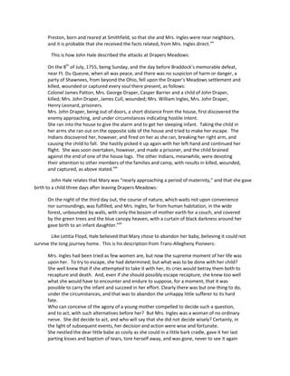 Preston, born and reared at Smithfield, so that she and Mrs. Ingles were near neighbors,
      and it is probable that she received the facts related, from Mrs. Ingles direct.xvi

        This is how John Hale described the attacks at Drapers Meadows:

      On the 8th of July, 1755, being Sunday, and the day before Braddock’s memorable defeat,
      near Ft. Du Quesne, when all was peace, and there was no suspicion of harm or danger, a
      party of Shawnees, from beyond the Ohio, fell upon the Draper’s Meadows settlement and
      killed, wounded or captured every soul there present, as follows:
      Colonel James Patton, Mrs. George Draper, Casper Barrier and a child of John Draper,
      killed; Mrs. John Draper, James Cull, wounded; Mrs. William Ingles, Mrs. John Draper,
      Henry Leonard, prisoners.
      Mrs. John Draper, being out of doors, a short distance from the house, first discovered the
      enemy approaching, and under circumstances indicating hostile intent.
      She ran into the house to give the alarm and to get her sleeping infant. Taking the child in
      her arms she ran out on the opposite side of the house and tried to make her escape. The
      Indians discovered her, however, and fired on her as she ran, breaking her right arm, and
      causing the child to fall. She hastily picked it up again with her left hand and continued her
      flight. She was soon overtaken, however, and made a prisoner, and the child brained
      against the end of one of the house logs. The other Indians, meanwhile, were devoting
      their attention to other members of the families and camp, with results in killed, wounded,
      and captured, as above stated.xvii

         John Hale relates that Mary was “nearly approaching a period of maternity,” and that she gave
birth to a child three days after leaving Drapers Meadows:

      On the night of the third day out, the course of nature, which waits not upon convenience
      nor surroundings, was fulfilled, and Mrs. Ingles, far from human habitation, in the wide
      forest, unbounded by walls, with only the bosom of mother earth for a couch, and covered
      by the green trees and the blue canopy heaven, with a curtain of black darkness around her
      gave birth to an infant daughter.xviii

        Like Letitia Floyd, Hale believed that Mary chose to abandon her baby, believing it could not
survive the long journey home. This is his description from Trans-Allegheny Pioneers:

      Mrs. Ingles had been tried as few women are, but now the supreme moment of her life was
      upon her. To try to escape, she had determined; but what was to be done with her child?
      She well knew that if she attempted to take it with her, its cries would betray them both to
      recapture and death. And, even if she should possibly escape recapture, she knew too well
      what she would have to encounter and endure to suppose, for a moment, that it was
      possible to carry the infant and succeed in her effort. Clearly there was but one thing to do,
      under the circumstances, and that was to abandon the unhappy little sufferer to its hard
      fate.
      Who can conceive of the agony of a young mother compelled to decide such a question,
      and to act, with such alternatives before her? But Mrs. Ingles was a woman of no ordinary
      nerve. She did decide to act, and who will say that she did not decide wisely? Certainly, in
      the light of subsequent events, her decision and action were wise and fortunate.
      She nestled the dear little babe as cosily as she could in a little bark cradle, gave it her last
      parting kisses and baptism of tears, tore herself away, and was gone, never to see it again
 