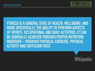 FITNESS IS A GENERAL STATE OF HEALTH, WELLBEING, AND
MORE SPECIFICALLY, THE ABILITY TO PERFORM ASPECTS
OF SPORTS, OCCUPATIONAL AND DAILY ACTIVITIES. IT CAN
BE GENERALLY ACHIEVED THROUGH PROPER NUTRITION,
MODERATE - VIGOROUS PHYSICAL EXERCISE, PHYSICAL
ACTIVITY AND SUFFICIENT REST.
Wikipedia
THEANTIFIT.COM
 
