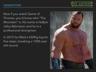 Now if you watch Game of
Thrones, you'd know who "The
Mountain" is. His name is Hafþór
Júlíus Björnsson and he is a
professional strongman.
In 2015 he lifted a 650Kg log for
ﬁve steps, breaking a 1000 year
old record.
THEANTIFIT.COM
 