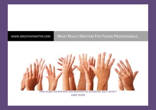  

                                                                                                               




WWW.ORGSTHATMATTER.COM                                         WHAT REALLY MATTERS FOR YOUNG PROFESSIONALS 
 




                                       How to get started with two practices to accelerate your career!  
                                                                 GARY RYAN 
    i                       ©Copyright Organisations That Matter® 2009    www.orgsthatmatter.com 
     
 