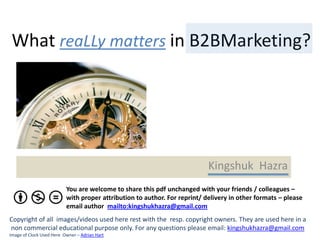 What reaLLy matters in B2BMarketing?




                                                                           Kingshuk Hazra
                          You are welcome to share this pdf unchanged with your friends / colleagues –
                          with proper attribution to author. For reprint/ delivery in other formats – please
                          email author mailto:kingshukhazra@gmail.com
Copyright of all images/videos used here rest with the resp. copyright owners. They are used here in a
non commercial educational purpose only. For any questions please email: kingshukhazra@gmail.com
Image of Clock Used Here Owner – Adrian Hart
 