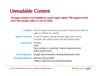 Unreadable Content
On-page content is not readable by search engine spiders. This happens much
more then people realize or care to admit.
Web Savvy Marketing & iThemes Media LLC Copyright © 2016, All Rights Reserved
Problem:	 Search	engines	cannot	access	and/or	read	content	within	a	
page	or	website	as	a	whole	
Why	It’s	an	Issue:	 If	search	engines	cannot	read	the	page,	they	cannot	
ascertain	the	submit	maIer	and	will	simply	ignore	
Root	Cause:	 iFrames	
Flash	
Poor	coding	(i.e.	JavaScript,	mobile	responsiveness)	
Robot.txt	ﬁle	issues	
Way	to	Discover:	 Google	Search	Console	and	Bing	Webmaster	Tools	
Resolu,on	Op,ons:	 Monitor	GSC	and	BWT	
Modern	code	base	and	quality	developers	
 