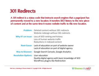 301 Redirects
A 301 redirect is a status code that instructs search engines that a page/post has
permanently moved to a new location. It transfers SEO history to the new piece
of content and at the same time it routes website traffic to this new location.
Web Savvy Marketing & iThemes Media LLC Copyright © 2016, All Rights Reserved
Problem:	 Deleted	content	without	301	redirects	
Website	redesign	without	301	redirects	
Why	It’s	an	Issue:	 Loss	of	SEO	ranking	and	history	
Loss	of	human	website	traﬃc	
ReducCons	in	indexed	content	
Root	Cause:	 Lack	of	educaCon	on	part	of	website	owner	
Lack	of	educaCon	on	part	of	digital	agency	
Way	to	Discover:	 Google	Search	Console,	Google	AnalyCcs	
Resolu,on	Op,ons:	 User	educaCon		
Quality	digital	agency	with	basic	knowledge	of	SEO	
WordPress	plugins	like	RedirecCon	
 