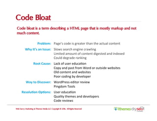 Code Bloat
Code bloat is a term describing a HTML page that is mostly markup and not
much content.
Web Savvy Marketing & iThemes Media LLC Copyright © 2016, All Rights Reserved
Problem:	 Page’s	code	is	greater	than	the	actual	content	
Why	It’s	an	Issue:	 Slows	search	engine	crawling	
Limited	amount	of	content	digested	and	indexed		
Could	degrade	ranking	
Root	Cause:	 Lack	of	user	educaCon	
Copy	and	past	from	Word	or	outside	websites	
Old	content	and	websites	
Poor	coding	by	developer	
Way	to	Discover:	 WordPress	editor	review	
Pingdom	Tools	
Resolu,on	Op,ons:	 User	educaCon	
Quality	themes	and	developers	
Code	reviews	
 