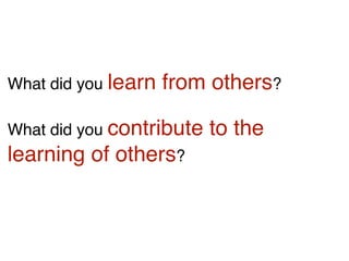 What did you learn from others?
What did you contribute to the
learning of others?
 